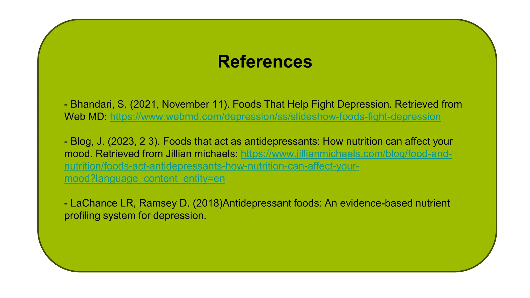 - Bhandari, S. (2021, November 11). Foods That Help Fight Depression. Retrieved from
Web MD: https://www.webmd.com/depression/ss/slideshow-foods-fight-depression
- Blog, J. (2023, 2 3). Foods that act as antidepressants: How nutrition can affect your
mood. Retrieved from Jillian michaels: https://www.jillianmichaels.com/blog/food-and-
nutrition/foods-act-antidepressants-how-nutrition-can-affect-your-
mood?language_content_entity=en
- LaChance LR, Ramsey D. (2018)Antidepressant foods: An evidence-based nutrient
profiling system for depression.
References
 