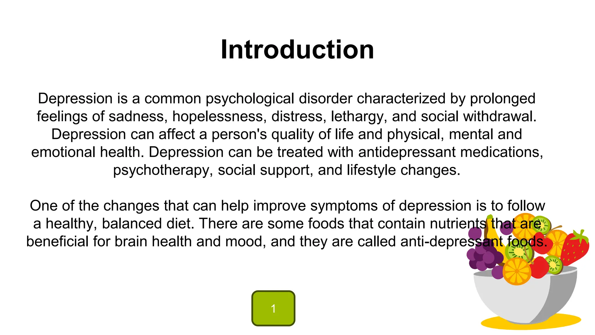 Introduction
Depression is a common psychological disorder characterized by prolonged
feelings of sadness, hopelessness, distress, lethargy, and social withdrawal.
Depression can affect a person's quality of life and physical, mental and
emotional health. Depression can be treated with antidepressant medications,
psychotherapy, social support, and lifestyle changes.
One of the changes that can help improve symptoms of depression is to follow
a healthy, balanced diet. There are some foods that contain nutrients that are
beneficial for brain health and mood, and they are called anti-depressant foods.
1
 