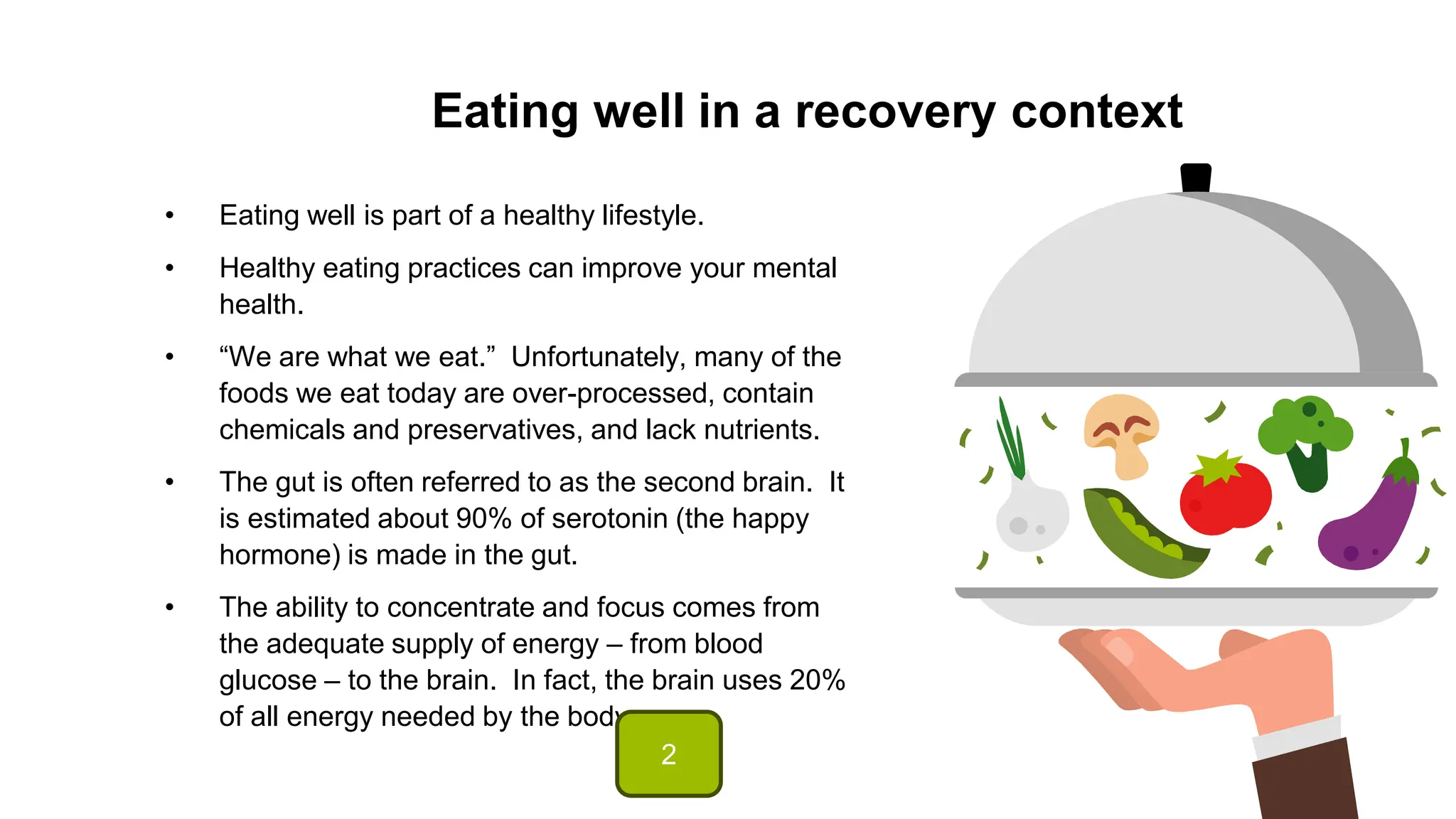 Eating well in a recovery context
• Eating well is part of a healthy lifestyle.
• Healthy eating practices can improve your mental
health.
• “We are what we eat.” Unfortunately, many of the
foods we eat today are over-processed, contain
chemicals and preservatives, and lack nutrients.
• The gut is often referred to as the second brain. It
is estimated about 90% of serotonin (the happy
hormone) is made in the gut.
• The ability to concentrate and focus comes from
the adequate supply of energy – from blood
glucose – to the brain. In fact, the brain uses 20%
of all energy needed by the body.
2
 