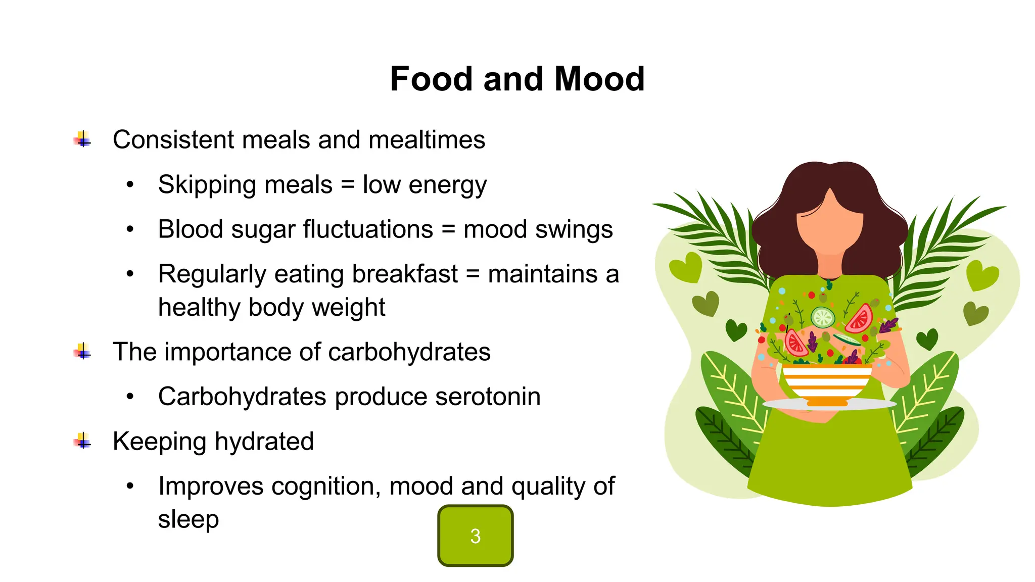 Food and Mood
Consistent meals and mealtimes
• Skipping meals = low energy
• Blood sugar fluctuations = mood swings
• Regularly eating breakfast = maintains a
healthy body weight
The importance of carbohydrates
• Carbohydrates produce serotonin
Keeping hydrated
• Improves cognition, mood and quality of
sleep
3
 