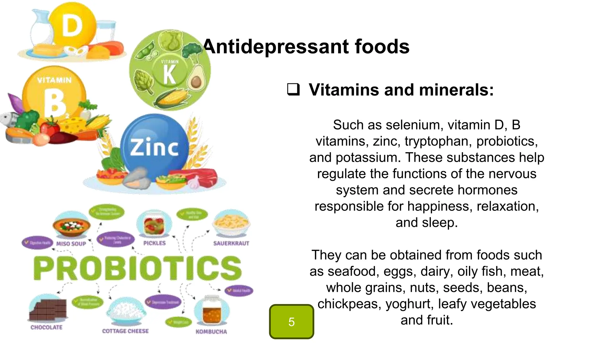Antidepressant foods
 Vitamins and minerals:
Such as selenium, vitamin D, B
vitamins, zinc, tryptophan, probiotics,
and potassium. These substances help
regulate the functions of the nervous
system and secrete hormones
responsible for happiness, relaxation,
and sleep.
They can be obtained from foods such
as seafood, eggs, dairy, oily fish, meat,
whole grains, nuts, seeds, beans,
chickpeas, yoghurt, leafy vegetables
and fruit.
5
 