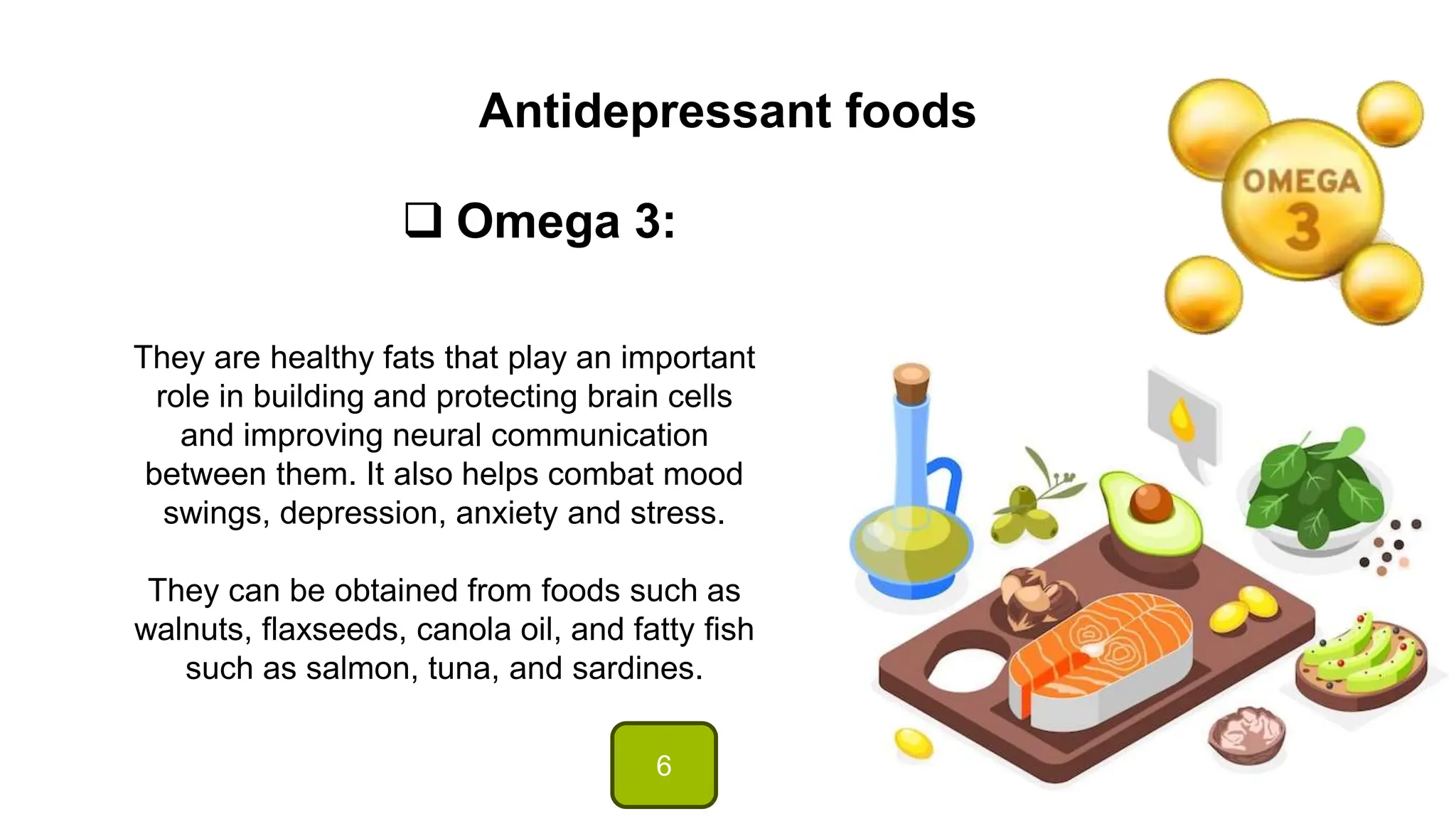 Antidepressant foods
 Omega 3:
They are healthy fats that play an important
role in building and protecting brain cells
and improving neural communication
between them. It also helps combat mood
swings, depression, anxiety and stress.
They can be obtained from foods such as
walnuts, flaxseeds, canola oil, and fatty fish
such as salmon, tuna, and sardines.
6
 