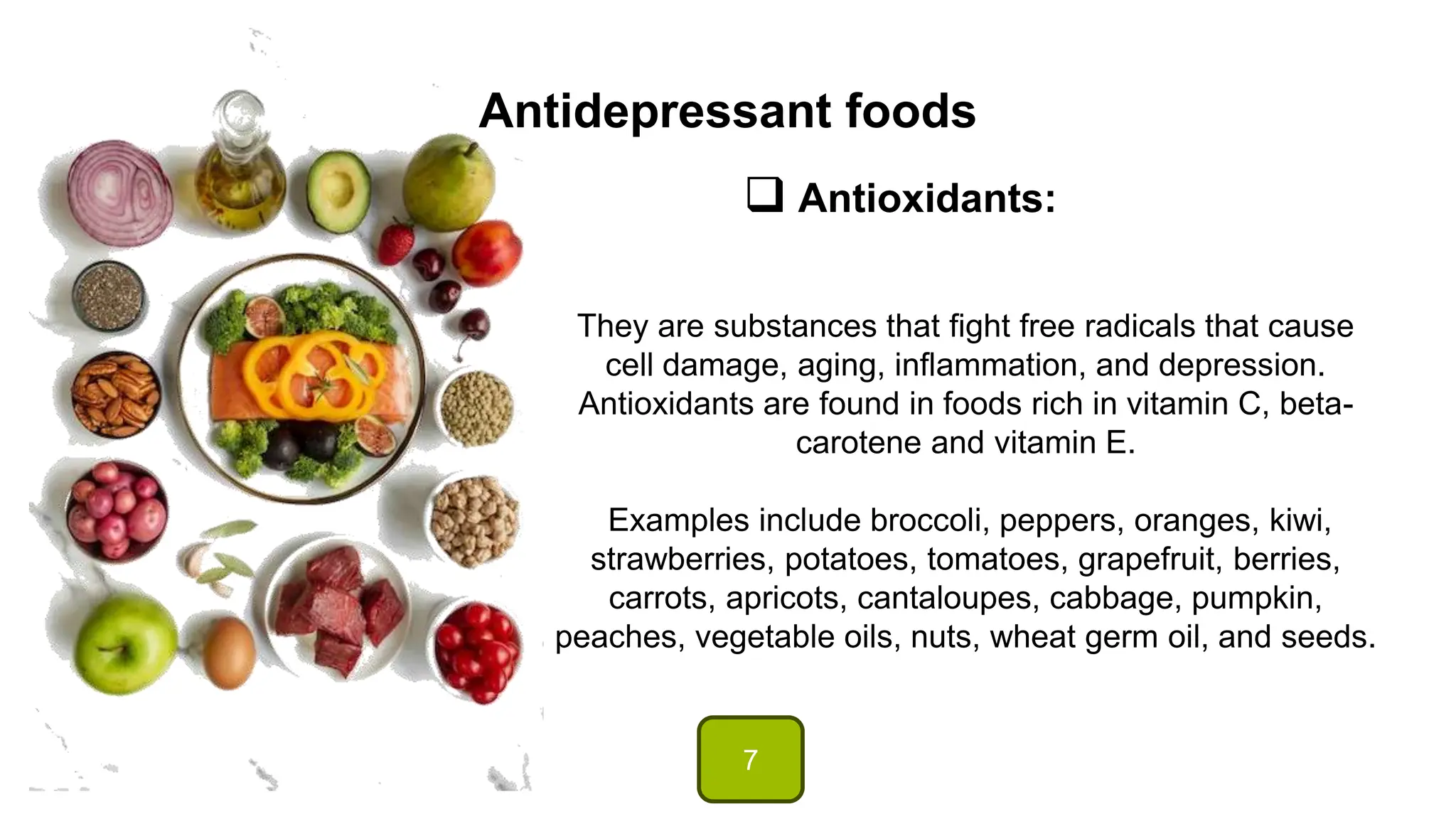 Antidepressant foods
 Antioxidants:
They are substances that fight free radicals that cause
cell damage, aging, inflammation, and depression.
Antioxidants are found in foods rich in vitamin C, beta-
carotene and vitamin E.
Examples include broccoli, peppers, oranges, kiwi,
strawberries, potatoes, tomatoes, grapefruit, berries,
carrots, apricots, cantaloupes, cabbage, pumpkin,
peaches, vegetable oils, nuts, wheat germ oil, and seeds.
7
 