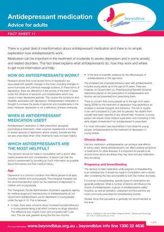 Antidepressant medication
Advice for adults
fact sheet 11

There is a great deal of misinformation about antidepressant medication and there is no simple
explanation how antidepressants work.
Medication can be important in the treatment of moderate to severe depression and in some anxiety
and related disorders. This fact sheet explains what antidepressants do, how they work and where
to get more information and help.

HOW DO ANTIDEPRESSANTS WORK?
Research shows that more severe forms of depression are
associated with specific changes in the brain, including changes to
some hormones and chemical message systems. In these forms of
depression, there are alterations in the activity of the brain in areas
under the influence of serotonin and noradrenaline which may
cause a major depressive episode. This causes the symptoms and
disability associated with depression. Antidepressant medication is
thought to increase the levels of serotonin and noradrenaline in the
brain. However, depression is not a deficiency of these chemicals.

WHEN IS ANTIDEPRESSANT
MEDICATION USED?
Antidepressant medication is often prescribed, alongside
psychological treatments, when a person experiences a moderate
to severe episode of depression and/or anxiety. Sometimes they
are also prescribed when other treatments have not been helpful.

•	 of the lack of scientific evidence for the effectiveness of
antidepressants in this age band.
The increased risk of suicidal behaviour seen with antidepressants
includes young adults up to the age of 24 years. There are,
however, no Government (i.e. Pharmaceutical Benefits Scheme)
restrictions placed on the prescription of antidepressants and
doctors are not prevented from prescribing them.
There is concern that young people up to the age of 24 years
taking SSRIs for the treatment of depression may experience an
increase in suicidal thoughts and behaviour. The risk is roughly
4 per cent compared to 2 per cent for placebo. No deaths from
suicide have been reported in any clinical trials. However, a young
person will require close medical supervision and monitoring in the
early stages of treatment if an antidepressant is prescribed.
For more information see beyondblue’s Fact sheet for young
people: Antidepressants for the treatment of depression in
young people.

Chronic illness

WHICH ANTIDEPRESSANTS ARE
THE MOST HELPFUL?
This decision should be made in consultation with a doctor after
careful assessment and consideration. A person can help the
doctor’s assessment by providing as much information as possible
about themselves and their medical history.

Age
Depression is a common condition that affects people of all ages,
including children and young people. Psychological therapies are
the recommended first option for the treatment of depression in
children and young people.
The Therapeutic Goods Administration (Australia’s regulatory agency
for medical drugs) and manufacturers of antidepressants do not
recommend antidepressant use for depression in young people
under the age of 18. This is because:
•	 in trials, there were concerns about increased suicidal behaviour
in young people taking a pill which contains no drugs (placebo).
The difference was roughly 4 per cent compared with 2 per
cent. The risk was greatest during the first two months

For more information

Like any medication, antidepressants can produce side-effects.
In some cases, taking antidepressants can affect existing symptoms
or treatments for other illnesses. It is important for people to let
doctors know about any illness they may have and any medication
they are taking.

Pregnancy and breastfeeding
The decision to take medication while pregnant or breastfeeding
is an individual one. It should be made in consultation with a doctor
after considering the risks and benefits to both the mother and baby.
If a woman is breastfeeding, specific types of medications are
generally preferred. While a number of factors will influence the
choice of antidepressant, a group of antidepressants called
tricyclics, as well as sertraline, citalopram and fluvoxamine are
most commonly prescribed for breastfeeding women.
Studies show that paroxetine is generally not recommended at
this time.1

1

 
Buist, A. ‘Guidelines for the Use of SSRIs in Pregnant Women’, Obstetrics and Gynecology,
Vol. 7, No. 4, Summer 2005, pp.18-20.

www.beyondblue.org.au or beyondblue info line 1300 22 4636

1 of 4

 