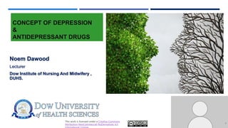 This work is licensed under a Creative Commons
Attribution-NonCommercial-NoDerivatives 4.0
CONCEPT OF DEPRESSION
&
ANTIDEPRESSANT DRUGS
Noem Dawood
Lecturer
Dow Institute of Nursing And Midwifery ,
DUHS.
1
 