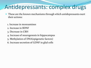 Antidepressants: complex drugs
 These are the known mechanisms through which antidepressants exert
  their actions:

 1. Increase in monoamines
 2. Increase in BDNF
 3. Decrease in CRH
 4. Increase of neurogenesis in hippocampus
 5. Methylation of DNA(epigenetic factors)
 6. Increase secretion of GDNF in glial cells
 