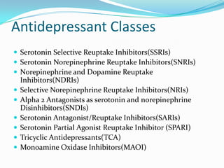 Antidepressant Classes
 Serotonin Selective Reuptake Inhibitors(SSRIs)
 Serotonin Norepinephrine Reuptake Inhibitors(SNRIs)
 Norepinephrine and Dopamine Reuptake
    Inhibitors(NDRIs)
   Selective Norepinephrine Reuptake Inhibitors(NRIs)
   Alpha 2 Antagonists as serotonin and norepinephrine
    Disinhibitors(SNDIs)
   Serotonin Antagonist/Reuptake Inhibitors(SARIs)
   Serotonin Partial Agonist Reuptake Inhibitor (SPARI)
   Tricyclic Antidepressants(TCA)
   Monoamine Oxidase Inhibitors(MAOI)
 