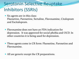 Serotonin Selective Reuptake
Inhibitors (SSRIs)
 Six agents are in this class:
  Fluoxetine, Paroxetine, Sertaline, Fluvoxamine, Citalopram
  and Escitalopram.

 Fluvoxamine does not have an FDA indication for
  depression. It was approved for social phobia and OCD. In
  other countries it is being used for depression.

 Three agents come in CR form: Fluoxetine, Paroxetine and
  Fluvoxamine.

 All are generic except the CR preparations.
 