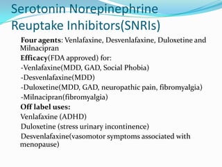 Serotonin Norepinephrine
Reuptake Inhibitors(SNRIs)
 Four agents: Venlafaxine, Desvenlafaxine, Duloxetine and
 Milnacipran
 Efficacy(FDA approved) for:
 -Venlafaxine(MDD, GAD, Social Phobia)
 -Desvenlafaxine(MDD)
 -Duloxetine(MDD, GAD, neuropathic pain, fibromyalgia)
 -Milnacipran(fibromyalgia)
 Off label uses:
 Venlafaxine (ADHD)
 Duloxetine (stress urinary incontinence)
 Desvenlafaxine(vasomotor symptoms associated with
 menopause)
 