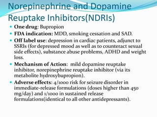 Norepinephrine and Dopamine
Reuptake Inhibitors(NDRIs)
 One drug: Bupropion
 FDA indication: MDD, smoking cessation and SAD.
 Off label use: depression in cardiac patients, adjunct to
  SSRIs (for depressed mood as well as to counteract sexual
  side effects), substance abuse problems, ADHD and weight
  loss.
 Mechanism of Action: mild dopamine reuptake
  inhibitor, norepinephrine reuptake inhibitor (via its
  metabolite hydroxybupropion).
 Adverse effects: 4/1000 risk for seizure disorder in
  immediate-release formulations (doses higher than 450
  mg/day) and 1/1000 in sustained release
  formulations(identical to all other antidepressants).
 