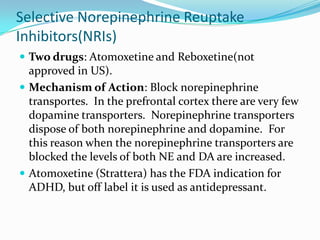 Selective Norepinephrine Reuptake
Inhibitors(NRIs)
 Two drugs: Atomoxetine and Reboxetine(not
  approved in US).
 Mechanism of Action: Block norepinephrine
  transportes. In the prefrontal cortex there are very few
  dopamine transporters. Norepinephrine transporters
  dispose of both norepinephrine and dopamine. For
  this reason when the norepinephrine transporters are
  blocked the levels of both NE and DA are increased.
 Atomoxetine (Strattera) has the FDA indication for
  ADHD, but off label it is used as antidepressant.
 