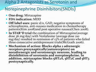 Alpha 2 Antagonists as Serotonin and
Norepinephrine Disinhibitors(SNDIs)
 One drug: Mirtazapine
 FDA indication: MDD
 Off label uses: panic d/o, GAD, negative symptoms of
  schizophrenia, anti-nausea medication in chemotherapy
  patients(Kim 2008)and post operative nausea(Chen 2008).
 In STAR*D trial the combination of Mirtazapine(average
  dose 36 mg/day) with Venlafaxine (average dose 210
  mg/day) resulted in remission of 13% of patients who failed
  three consecutive antidepressant trials(McGrath 2006).
 Mechanism of action: Blocks alpha 2 adrenergic
  receptors presynaptically(autoreceptors) on
  noradrenergic and serotonergic neurons, leading to
  disinhibition of serotonin and norepinephrine. In
  addition, mirtazapine blocks 5HT2A, 5HT2C and 5HT3
  postsynaptically.
 