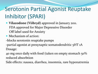Serotonin Partial Agonist Reuptake
Inhibitor (SPARI)
 Vilazodone (Viibryd) approved in January 2011.
  FDA approved for Major Depressive Disorder
  Off label used for Anxiety
 Mechanism of action:
-blocks serotonin reuptake pumps
-partial agonist at presynaptic somatodendritic 5HT 1A
Dosage:
40 mg once daily with food (taken on empty stomach 50%
reduced absorbtion
Side effects: nausea, diarrhea, insomnia, rare hyponatremia
 