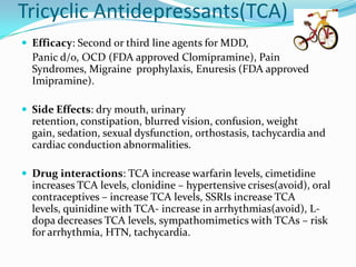 Tricyclic Antidepressants(TCA)
 Efficacy: Second or third line agents for MDD,
  Panic d/o, OCD (FDA approved Clomipramine), Pain
  Syndromes, Migraine prophylaxis, Enuresis (FDA approved
  Imipramine).

 Side Effects: dry mouth, urinary
  retention, constipation, blurred vision, confusion, weight
  gain, sedation, sexual dysfunction, orthostasis, tachycardia and
  cardiac conduction abnormalities.

 Drug interactions: TCA increase warfarin levels, cimetidine
  increases TCA levels, clonidine – hypertensive crises(avoid), oral
  contraceptives – increase TCA levels, SSRIs increase TCA
  levels, quinidine with TCA- increase in arrhythmias(avoid), L-
  dopa decreases TCA levels, sympathomimetics with TCAs – risk
  for arrhythmia, HTN, tachycardia.
 