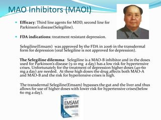 MAO Inhibitors (MAOI)
  Efficacy: Third line agents for MDD, second line for
   Parkinson’s disease(Selegiline).

  FDA indications: treatment resistant depression.

   Selegiline(Emsam) was approved by the FDA in 2006 in the transdermal
   form for depression (oral Selegiline is not approved for depression).

   The Selegiline dilemma: Selegiline is a MAO-B inhibitor and in the doses
   used for Parkinson’s disease (5-10 mg a day) has a low risk for hypertensive
   crises. Unfortunately for the treatment of depression higher doses (40-60
   mg a day) are needed. At these high doses the drug affects both MAO-A
   and MAO-B and the risk for hypertensive crises is high.

   The transdermal Selegiline(Emsam) bypasses the gut and the liver and thus
   allows for use of higher doses with lower risk for hypertensive crises(below
   60 mg a day).
 