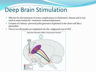 Deep Brain Stimulation
 Effective for the treatment of motor complications in Parkinson’s disease and is now
  used in some centers for treatment resistant depression.
 Consists of a battery -powered pulse generator implanted in the chest wall like a
  pacemaker.
 One or two electrodes are implanted into the subgenual area of ACC .
 