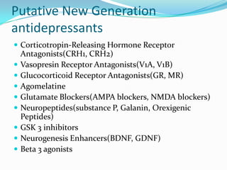 Putative New Generation
antidepressants
 Corticotropin-Releasing Hormone Receptor
    Antagonists(CRH1, CRH2)
   Vasopresin Receptor Antagonists(V1A, V1B)
   Glucocorticoid Receptor Antagonists(GR, MR)
   Agomelatine
   Glutamate Blockers(AMPA blockers, NMDA blockers)
   Neuropeptides(substance P, Galanin, Orexigenic
    Peptides)
   GSK 3 inhibitors
   Neurogenesis Enhancers(BDNF, GDNF)
   Beta 3 agonists
 