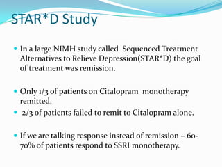 STAR*D Study
 In a large NIMH study called Sequenced Treatment
 Alternatives to Relieve Depression(STAR*D) the goal
 of treatment was remission.

 Only 1/3 of patients on Citalopram monotherapy
  remitted.
 2/3 of patients failed to remit to Citalopram alone.


 If we are talking response instead of remission – 60-
 70% of patients respond to SSRI monotherapy.
 