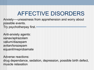 AFFECTIVE DISORDERS
Anxiety----uneasiness from apprehension and worry about
possible events.
Try psychotherpay first.
Anti-anxiety agents:
xanax/aplrazolam
valium/diazepam
avitan/lorazepam
equanil/meprobamate
Adverse reactions:
drug dependance, sedation, depression, possible birth defect,
muscle relaxation

 