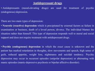 Antidepressant drugs
• Antidepressants (mood-elevating drugs) are used for treatment of psychic
(endogenous) depression.
There are two main types of depression:
• Neurotic (reactive) depression which is precipitated by external factors as failure in
examination or business, death of a loved person, divorce. The individual blames the
situation rather than himself. This type of depression responds well to moral and social
support and does not require treatment with antidepressant drugs.
• Psychic (endogenous) depression in which the exact cause is unknown and the
patient has marked retardation in thoughts, slow movements and speech, high sense of
guilt, reduced appetite, weight loss, nightmares and suicidal tendency. Psychic
depression may occur in recurrent episodes (unipolar depression) or alternating with
manic episodes (manic-depressive psychosis or bipolar affective disorder).
 
