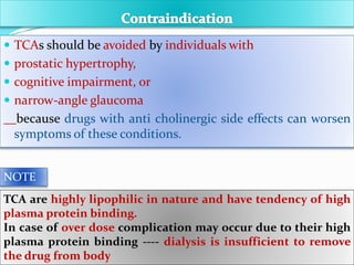  TCAs should be avoided by individuals with
 prostatic hypertrophy,
 cognitive impairment, or
 narrow-angle glaucoma
because drugs with anti cholinergic side effects can worsen
symptoms of these conditions.
TCA are highly lipophilic in nature and have tendency of high
plasma protein binding.
In case of over dose complication may occur due to their high
plasma protein binding ---- dialysis is insufficient to remove
the drug from body
NOTE
 