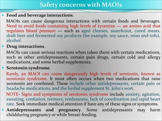  Food and beverage interactions.
MAOIs can cause dangerous interactions with certain foods and beverages.
Need to avoid foods containing high levels of tyramine ― an amino acid that
regulates blood pressure ― such as aged cheeses, sauerkraut, cured meats,
draft beer and fermented soy products (for example, soy sauce, miso and tofu),
alcohol.
 Drug interactions.
MAOIs can cause serious reactions when taken them with certain medications,
such as other antidepressants, certain pain drugs, certain cold and allergy
medications, and some herbal supplements.
 Serotonin syndrome.
Rarely, an MAOI can cause dangerously high levels of serotonin, known as
serotonin syndrome. It most often occurs when two medications that raise
serotonin are combined. These include other antidepressants, certain pain or
headache medications, and the herbal supplement St. John's wort.
NOTE- Signs and symptoms of serotonin syndrome include anxiety, agitation,
sweating, confusion, tremors, restlessness, lack of coordination and rapid heart
rate. Seek immediate medical attention if have any of these signs or symptoms.
 Antidepressants and pregnancy. Some antidepressants may harm
childduring pregnancy or while breast-feeding.
Safety concerns with MAOIs
 