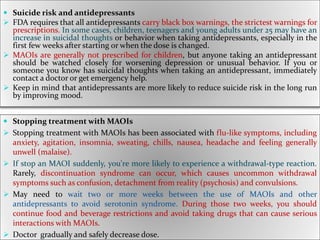  Suicide risk and antidepressants
 FDA requires that all antidepressants carry black box warnings, the strictest warnings for
prescriptions. In some cases, children, teenagers and young adults under 25 may have an
increase in suicidal thoughts or behavior when taking antidepressants, especially in the
first few weeks after starting or when the dose is changed.
 MAOIs are generally not prescribed for children, but anyone taking an antidepressant
should be watched closely for worsening depression or unusual behavior. If you or
someone you know has suicidal thoughts when taking an antidepressant, immediately
contact a doctor or get emergency help.
 Keep in mind that antidepressants are more likely to reduce suicide risk in the long run
by improving mood.
 Stopping treatment with MAOIs
 Stopping treatment with MAOIs has been associated with flu-like symptoms, including
anxiety, agitation, insomnia, sweating, chills, nausea, headache and feeling generally
unwell (malaise).
 If stop an MAOI suddenly, you're more likely to experience a withdrawal-type reaction.
Rarely, discontinuation syndrome can occur, which causes uncommon withdrawal
symptoms such as confusion, detachment from reality (psychosis) and convulsions.
 May need to wait two or more weeks between the use of MAOIs and other
antidepressants to avoid serotonin syndrome. During those two weeks, you should
continue food and beverage restrictions and avoid taking drugs that can cause serious
interactions with MAOIs.
 Doctor gradually and safely decrease dose.
 