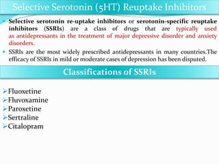  Selective serotonin re-uptake inhibitors or serotonin-specific reuptake
inhibitors (SSRIs) are a class of drugs that are typically used as antidepressants in
the treatment of major depressive disorder and anxiety disorders.
 In case of serotonin reuptake inhibitors, blockage of 5HT1 receptor give
Antidepressant action. (Receptor named as 5HT2, 5HT3 blockage - not have any
relation with their antidepressant action.)
 SSRIs are the most widely prescribed antidepressants in many countries.The
efficacy of SSRIs in mild or moderate cases of depression has been disputed.
Selective Serotonin (5HT) Reuptake Inhibitors
Classifications of SSRIs
Fluoxetine
Fluvoxamine
Paroxetine
Sertraline
Citalopram
Note-
Fluvoxetine
Additionally have Anxiolytic activity.
So used as effective Antidepressant and Anxiolytic
agent in practice
More important one is Fluvoxetine inhibit liver
microtonal enzyme---- so potentiate effect of TCAs
and other Drugs
 