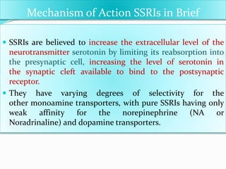 Mechanism of Action SSRIs in Brief
 SSRIs are believed to increase the extracellular level of the
neurotransmitter serotonin by limiting its reabsorption into
the presynaptic cell, increasing the level of serotonin in
the synaptic cleft available to bind to the postsynaptic
receptor.
 They have varying degrees of selectivity for the
other monoamine transporters, with pure SSRIs having only
weak affinity for the norepinephrine (NA or
Noradrinaline) and dopamine transporters.
 