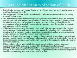 Detailed Mechanism of action of SSRIs
 In the brain, messages are passed from a nerve cell to another via a chemical synapse, a
small gap between the cells.
 The presynaptic cell that sends the information releases neurotransmitters including
serotonin into that gap.
 The neurotransmitters are then recognized by receptors on the surface of the recipient
postsynaptic cell, which upon this stimulation, in turn, relays the signal. About 10% of
the neurotransmitters are lost in this process; the other 90% are released from the
receptors and taken up again by monoamine transporters into the sending presynaptic
cell, a process called reuptake.
 SSRIs inhibit the reuptake of serotonin. As a result, the serotonin stays in the synaptic
gap longer than it normally would, and may repeatedly stimulate the receptors of the
recipient cell. In the short run this leads to an increase in signalling across synapses in
which serotonin serves as the primary neurotransmitter.
 On chronic dosing, the increased occupancy of pre-synaptic serotonin receptors signals
the pre-synaptic neuron to synthesize and release less serotonin. Serotonin levels within
the synapse drop, then rise again, ultimately leading to downregulation of post-synaptic
serotonin receptors.
 Other, indirect effects may include increased norepinephrine output, increased
neuronal cyclic AMP levels, and increased levels of regulatory factors such
as BDNF and CREB. Owing to the lack of a widely accepted comprehensive theory of the
biology of mood disorders, there is no widely accepted theory of how these changes lead
to the mood-elevating and anti-anxiety effects of SSRIs.
 