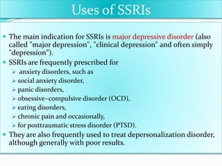 Uses of SSRIs
 The main indication for SSRIs is major depressive disorder (also
called "major depression", "clinical depression" and often simply
"depression").
 SSRIs are frequently prescribed for
 anxiety disorders, such as
 social anxiety disorder,
 panic disorders,
 obsessive–compulsive disorder (OCD),
 eating disorders,
 chronic pain and occasionally,
 for posttraumatic stress disorder (PTSD).
 They are also frequently used to treat depersonalization disorder,
although generally with poor results.
 