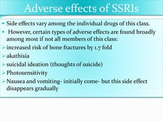 Adverse effects of SSRIs
 Side effects vary among the individual drugs of this class.
 However, certain types of adverse effects are found broadly
among most if not all members of this class:
increased risk of bone fractures by 1.7 fold
akathisia
suicidal ideation (thoughts of suicide)
Photosensitivity
Nausea and vomiting- initially come- but this side effect
disappears gradually
 
