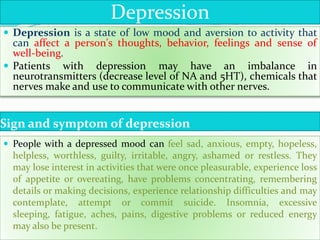 Sign and symptom of depression
 Depression is a state of low mood and aversion to activity that
can affect a person's thoughts, behavior, feelings and sense of
well-being.
 Patients with depression may have an imbalance in
neurotransmitters (decrease level of NA and 5HT), chemicals that
nerves make and use to communicate with other nerves.
 People with a depressed mood can feel sad, anxious, empty, hopeless,
helpless, worthless, guilty, irritable, angry, ashamed or restless. They
may lose interest in activities that were once pleasurable, experience loss
of appetite or overeating, have problems concentrating, remembering
details or making decisions, experience relationship difficulties and may
contemplate, attempt or commit suicide. Insomnia, excessive
sleeping, fatigue, aches, pains, digestive problems or reduced energy
may also be present.
Depression
 