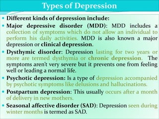  Different kinds of depression include:
 Major depressive disorder (MDD): MDD includes a
collection of symptoms which do not allow an individual to
perform his daily activities. MDD is also known a major
depression or clinical depression.
 Dysthymic disorder: Depression lasting for two years or
more are termed dysthymia or chronic depression. The
symptoms aren’t very severe but it prevents one from feeling
well or leading a normal life.
 Psychotic depression: Is a type of depression accompanied
by psychotic symptoms like delusions and hallucinations.
 Postpartum depression: This usually occurs after a month
of delivery in new mothers.
 Seasonal affective disorder (SAD): Depression seen during
winter months is termed as SAD.
Types of Depression
 