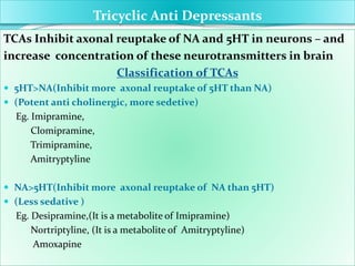 Tricyclic Anti Depressants
TCAs Inhibit axonal reuptake of NA and 5HT in neurons – and
increase concentration of these neurotransmitters in brain
Classification of TCAs
 5HT>NA(Inhibit more axonal reuptake of 5HT than NA)
 (Potent anti cholinergic, more sedetive)
Eg. Imipramine,
Clomipramine,
Trimipramine,
Amitryptyline
 NA>5HT(Inhibit more axonal reuptake of NA than 5HT)
 (Less sedative )
Eg. Desipramine,(It is a metabolite of Imipramine)
Nortriptyline, (It is a metabolite of Amitryptyline)
Amoxapine
 