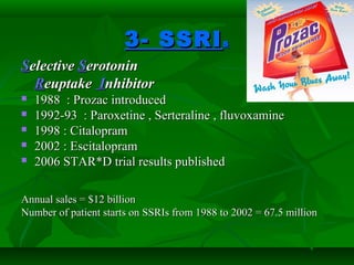 3- SSRI3- SSRIss
SSelectiveelective SSerotoninerotonin
RReuptakeeuptake IInhibitornhibitor
 1988 : Prozac introduced1988 : Prozac introduced
 1992-93 : Paroxetine , Serteraline , fluvoxamine1992-93 : Paroxetine , Serteraline , fluvoxamine
 1998 : Citalopram1998 : Citalopram
 2002 : Escitalopram2002 : Escitalopram
 2006 STAR*D trial results published2006 STAR*D trial results published
Annual sales = $12 billionAnnual sales = $12 billion
Number of patient starts on SSRIs from 1988 to 2002 = 67.5 millionNumber of patient starts on SSRIs from 1988 to 2002 = 67.5 million
 