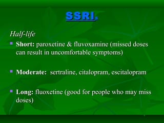 SSRISSRIss
Half-lifeHalf-life
 Short:Short: paroxetine & fluvoxamine (missed dosesparoxetine & fluvoxamine (missed doses
can result in uncomfortable symptoms)can result in uncomfortable symptoms)
 Moderate:Moderate: sertraline, citalopram, escitalopramsertraline, citalopram, escitalopram
 Long:Long: fluoxetine (good for people who may missfluoxetine (good for people who may miss
doses)doses)
 