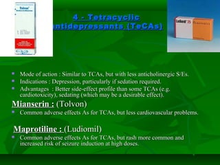 4 - Tetracyclic4 - Tetracyclic
antidepressants (TeCAs)antidepressants (TeCAs)
 Mode of action : Similar to TCAs, but with less anticholinergic S/Es.Mode of action : Similar to TCAs, but with less anticholinergic S/Es.
 Indications : Depression, particularly if sedation required.Indications : Depression, particularly if sedation required.
 Advantages : Better side-effect profile than some TCAs (e.g.Advantages : Better side-effect profile than some TCAs (e.g.
cardiotoxicity), sedating (which may be a desirable effect).cardiotoxicity), sedating (which may be a desirable effect).
Mianserin :Mianserin : (Tolvon)(Tolvon)
 Common adverse effects As for TCAs, but less cardiovascular problems.Common adverse effects As for TCAs, but less cardiovascular problems.
Maprotiline :Maprotiline : (Ludiomil)(Ludiomil)
 Common adverse effects As for TCAs, but rash more common andCommon adverse effects As for TCAs, but rash more common and
increased risk of seizure induction at high doses.increased risk of seizure induction at high doses.
 