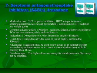 7- Serotonin antagonist/reuptake7- Serotonin antagonist/reuptake
inhibitors (SARIs)inhibitors (SARIs) ::trazodonetrazodone
 Mode of action : 5HT reuptake inhibition, 5HT2 antagonist (moreMode of action : 5HT reuptake inhibition, 5HT2 antagonist (more
sedating/anxiolytic, less sexual dysfunction), antihistamine (H1: sedationsedating/anxiolytic, less sexual dysfunction), antihistamine (H1: sedation
and weight gain).and weight gain).
 Common adverse effects : Priapism , sedation, fatigue, otherwise similar toCommon adverse effects : Priapism , sedation, fatigue, otherwise similar to
TCA but less antimuscarinic and cardiotoxic.TCA but less antimuscarinic and cardiotoxic.
 Indications : Depression (esp. with insomnia), anxiety disorders.Indications : Depression (esp. with insomnia), anxiety disorders.
 Usual dose 150mg/d (as divided dose or just at night), increased toUsual dose 150mg/d (as divided dose or just at night), increased to
300mg/d .300mg/d .
 Advantages : Sedation (may be used in low doses as an adjunct to otherAdvantages : Sedation (may be used in low doses as an adjunct to other
less sedating antidepressants or to counter sexual dysfunction), safer inless sedating antidepressants or to counter sexual dysfunction), safer in
epilepsy than TCAs.epilepsy than TCAs.
 Disadvantages : The higher doses necessary for antidepressant effects mayDisadvantages : The higher doses necessary for antidepressant effects may
not be tolerated.not be tolerated.
 