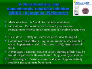 9- Noradrenergic and9- Noradrenergic and
dopaminergic reuptake inhibitordopaminergic reuptake inhibitor
(NDRI)(NDRI) :: bupropion (Wellbutrin)bupropion (Wellbutrin)
 Mode of action : NA and DA reuptake inhibition.Mode of action : NA and DA reuptake inhibition.
 Indications : Depression (with marked psychomotorIndications : Depression (with marked psychomotor
retardation or hypersomnia); treatment of nicotine dependenceretardation or hypersomnia); treatment of nicotine dependence
..
 Usual dose : 150mg od, increased after 6d to 150mg bd .Usual dose : 150mg od, increased after 6d to 150mg bd .
 Common adverse effects : Agitation/insomnia, dry mouth, GICommon adverse effects : Agitation/insomnia, dry mouth, GI
upset , hypertension , risk of seizures (0.4%), disturbance ofupset , hypertension , risk of seizures (0.4%), disturbance of
taste.taste.
 Advantages : Unusual mode of action, alerting effects may beAdvantages : Unusual mode of action, alerting effects may be
useful for patients with symptoms of fatigue or hypersomnia .useful for patients with symptoms of fatigue or hypersomnia .
 Disadvantages : Possible seizure induction, hypersensitivityDisadvantages : Possible seizure induction, hypersensitivity
reactions (rare, but may be severe)reactions (rare, but may be severe)
 