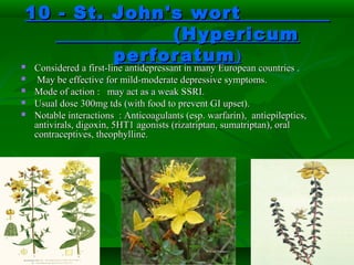 10 - St. John's wort10 - St. John's wort
(Hypericum(Hypericum
perforatumperforatum)) Considered a first-line antidepressant in many European countries .Considered a first-line antidepressant in many European countries .
 May be effective for mild-moderate depressive symptoms.May be effective for mild-moderate depressive symptoms.
 Mode of action : may act as a weak SSRI.Mode of action : may act as a weak SSRI.
 Usual dose 300mg tds (with food to prevent GI upset).Usual dose 300mg tds (with food to prevent GI upset).
 Notable interactions : Anticoagulants (esp. warfarin), antiepileptics,Notable interactions : Anticoagulants (esp. warfarin), antiepileptics,
antivirals, digoxin, 5HT1 agonists (rizatriptan, sumatriptan), oralantivirals, digoxin, 5HT1 agonists (rizatriptan, sumatriptan), oral
contraceptives, theophylline.contraceptives, theophylline.
 