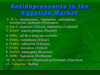 Antidepressants in theAntidepressants in the
Egyptian MarketEgyptian Market
1-1- TCATCA : clomipramine , imipramine , amitriptiline ,: clomipramine , imipramine , amitriptiline ,
nortriptyline ,dothiepin (Prothiaden)nortriptyline ,dothiepin (Prothiaden)
2-2- TeCATeCA: mianserin (Tolvon), maprotiline (Ludiomil): mianserin (Tolvon), maprotiline (Ludiomil)
3-3- MAOIMAOI : tranylcypromine (Parnetil): tranylcypromine (Parnetil)
4-4- SSRISSRIss :: all the 6 drugs are available.all the 6 drugs are available.
5-5- SNRIsSNRIs : venlafaxine (Efexor): venlafaxine (Efexor)
6-6- NARIsNARIs : reboxetine (Edronax): reboxetine (Edronax)
7-7- SARIsSARIs : trazodone (Trittico): trazodone (Trittico)
8-8- NaSSANaSSA: mirtazapine (Remeron): mirtazapine (Remeron)
9-9- NDRINDRI : bupropion (Wellbutrin): bupropion (Wellbutrin)
10 -10 - St. John's wortSt. John's wort (Hypericum perforatum): (Hiperikan)(Hypericum perforatum): (Hiperikan)
11-11- TianeptineTianeptine : Stablon: Stablon
 