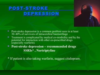 POST-STROKEPOST-STROKE
DEPRESSIONDEPRESSION
 Post-stroke depression is a common problem seen in at least
30–40% of survivors of intracerebral haemorrhage .
 Treatment is complicated by medical co-morbidity and by the
potential for interaction with other co-prescribed drugs
(especially warfarin).
 Post-stroke depression – recommended drugs
SSRIs* , Nortriptyline
* If patient is also taking warfarin, suggest citalopram.
 