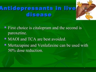 Antidepressants in liverAntidepressants in liver
diseasedisease
 First choice is citalopram and the second isFirst choice is citalopram and the second is
paroxetine.paroxetine.
 MAOI and TCA are best avoided.MAOI and TCA are best avoided.
 Mertazapine and Venlafaxine can be used withMertazapine and Venlafaxine can be used with
50% dose reduction.50% dose reduction.
 