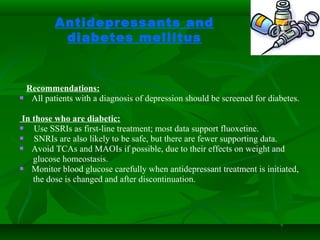 Antidepressants and
diabetes mellitus
Recommendations:
 All patients with a diagnosis of depression should be screened for diabetes.
In those who are diabetic:
 Use SSRIs as first-line treatment; most data support fluoxetine.
 SNRIs are also likely to be safe, but there are fewer supporting data.
 Avoid TCAs and MAOIs if possible, due to their effects on weight and
glucose homeostasis.
 Monitor blood glucose carefully when antidepressant treatment is initiated,
the dose is changed and after discontinuation.
 