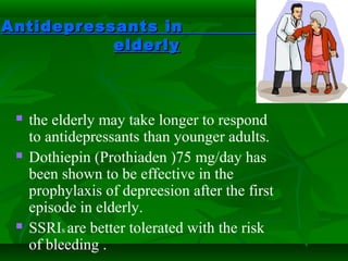 Antidepressants inAntidepressants in
elderlyelderly
 the elderly may take longer to respond
to antidepressants than younger adults.
 Dothiepin (Prothiaden )75 mg/day has
been shown to be effective in the
prophylaxis of depreesion after the first
episode in elderly.
 SSRIs are better tolerated with the risk
of bleeding .
 