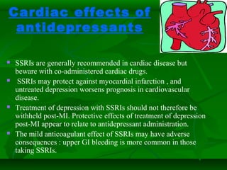Cardiac effects of
antidepressants
 SSRIs are generally recommended in cardiac disease but
beware with co-administered cardiac drugs.
 SSRIs may protect against myocardial infarction , and
untreated depression worsens prognosis in cardiovascular
disease.
 Treatment of depression with SSRIs should not therefore be
withheld post-MI. Protective effects of treatment of depression
post-MI appear to relate to antidepressant administration.
 The mild anticoagulant effect of SSRIs may have adverse
consequences : upper GI bleeding is more common in those
taking SSRIs.
 