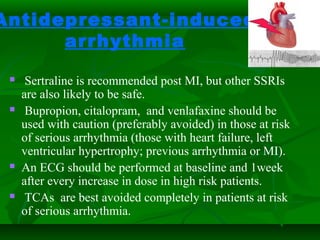 Antidepressant-induced
arrhythmia
 Sertraline is recommended post MI, but other SSRIs
are also likely to be safe.
 Bupropion, citalopram, and venlafaxine should be
used with caution (preferably avoided) in those at risk
of serious arrhythmia (those with heart failure, left
ventricular hypertrophy; previous arrhythmia or MI).
 An ECG should be performed at baseline and 1week
after every increase in dose in high risk patients.
 TCAs are best avoided completely in patients at risk
of serious arrhythmia.
 