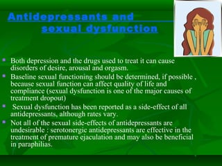 Antidepressants and
sexual dysfunction
 Both depression and the drugs used to treat it can cause
disorders of desire, arousal and orgasm.
 Baseline sexual functioning should be determined, if possible ,
because sexual function can affect quality of life and
compliance (sexual dysfunction is one of the major causes of
treatment dropout)
 Sexual dysfunction has been reported as a side-effect of all
antidepressants, although rates vary.
 Not all of the sexual side-effects of antidepressants are
undesirable : serotonergic antidepressants are effective in the
treatment of premature ejaculation and may also be beneficial
in paraphilias.
 