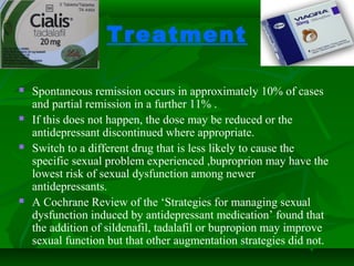 Treatment
 Spontaneous remission occurs in approximately 10% of cases
and partial remission in a further 11% .
 If this does not happen, the dose may be reduced or the
antidepressant discontinued where appropriate.
 Switch to a different drug that is less likely to cause the
specific sexual problem experienced ,buproprion may have the
lowest risk of sexual dysfunction among newer
antidepressants.
 A Cochrane Review of the ‘Strategies for managing sexual
dysfunction induced by antidepressant medication’ found that
the addition of sildenafil, tadalafil or bupropion may improve
sexual function but that other augmentation strategies did not.
 